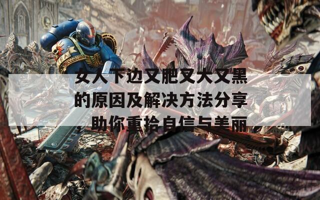 女人下边又肥又大又黑的原因及解决方法分享，助你重拾自信与美丽