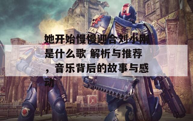 她开始慢慢迎合刘小刚是什么歌 解析与推荐，音乐背后的故事与感动