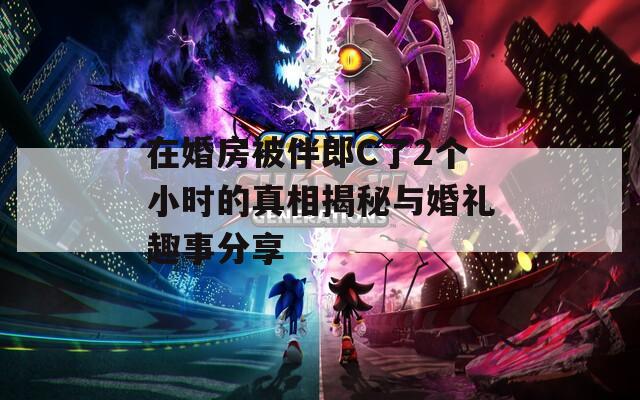 在婚房被伴郎C了2个小时的真相揭秘与婚礼趣事分享