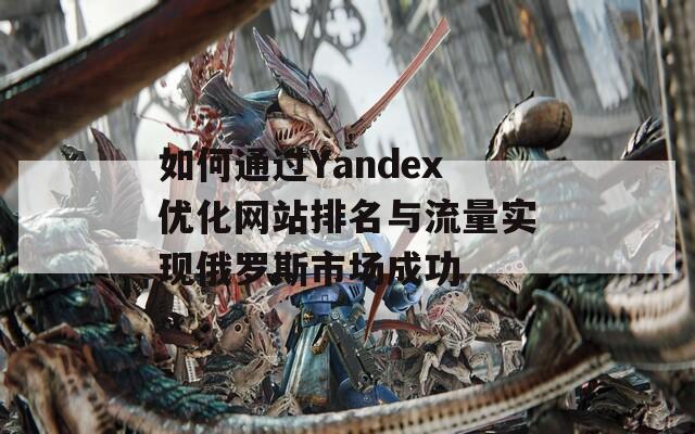 如何通过Yandex优化网站排名与流量实现俄罗斯市场成功