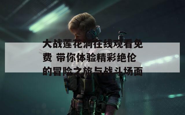 大战莲花洞在线观看免费 带你体验精彩绝伦的冒险之旅与战斗场面