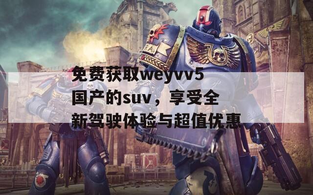 免费获取weyvv5国产的suv，享受全新驾驶体验与超值优惠