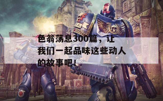 色翁荡息300篇，让我们一起品味这些动人的故事吧！