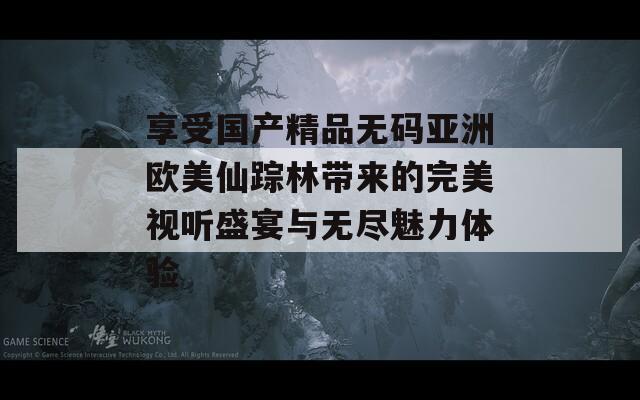享受国产精品无码亚洲欧美仙踪林带来的完美视听盛宴与无尽魅力体验