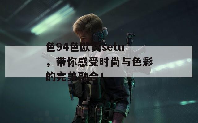 色94色欧美setu，带你感受时尚与色彩的完美融合！