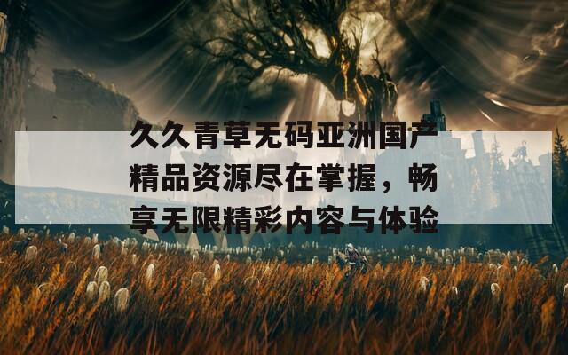 久久青草无码亚洲国产精品资源尽在掌握，畅享无限精彩内容与体验