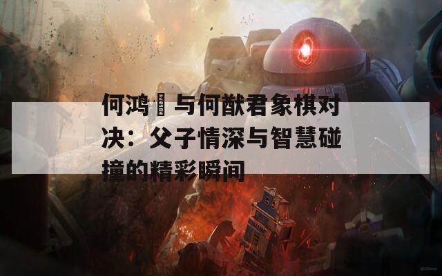 何鸿燊与何猷君象棋对决：父子情深与智慧碰撞的精彩瞬间