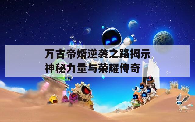 万古帝婿逆袭之路揭示神秘力量与荣耀传奇
