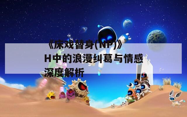 《床戏替身(NP)》H中的浪漫纠葛与情感深度解析