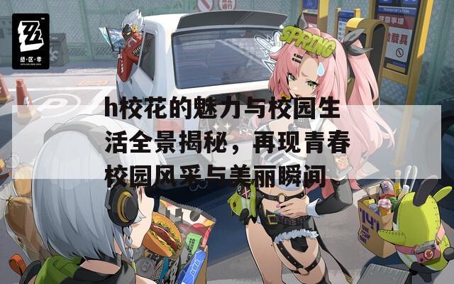 h校花的魅力与校园生活全景揭秘，再现青春校园风采与美丽瞬间