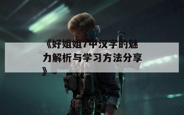 《好姐姐7中汉字的魅力解析与学习方法分享》