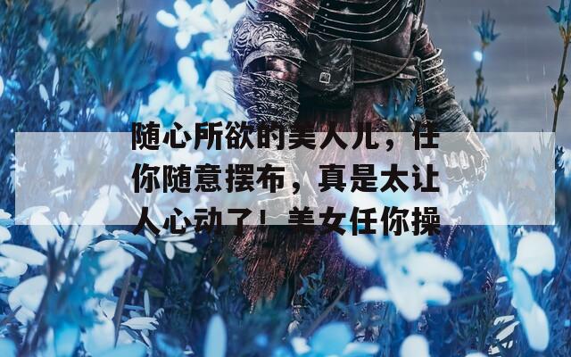 随心所欲的美人儿，任你随意摆布，真是太让人心动了！美女任你操