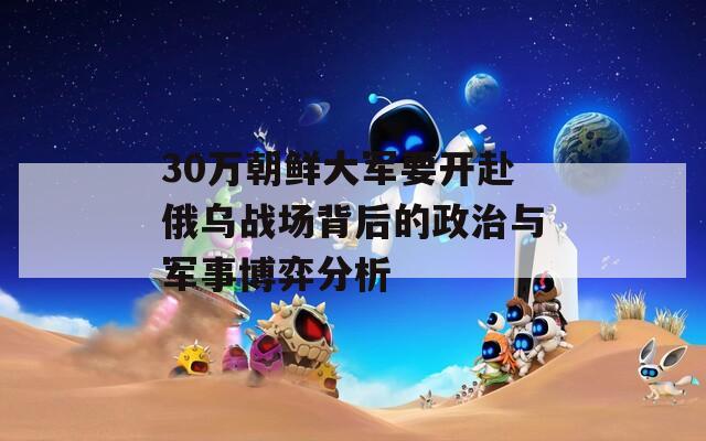 30万朝鲜大军要开赴俄乌战场背后的政治与军事博弈分析