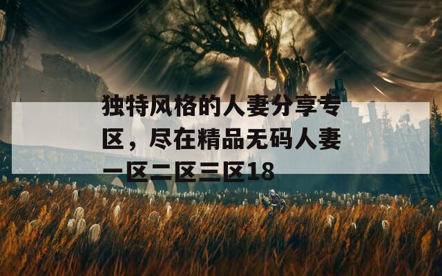 独特风格的人妻分享专区，尽在精品无码人妻一区二区三区18