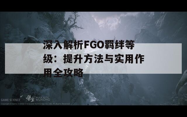 深入解析FGO羁绊等级：提升方法与实用作用全攻略