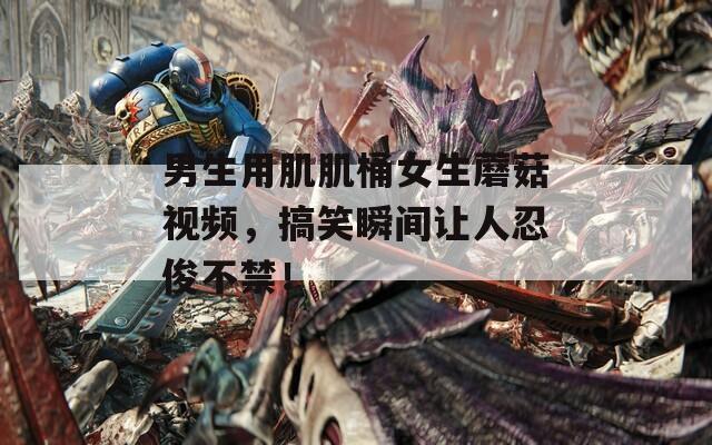 男生用肌肌桶女生蘑菇视频，搞笑瞬间让人忍俊不禁！