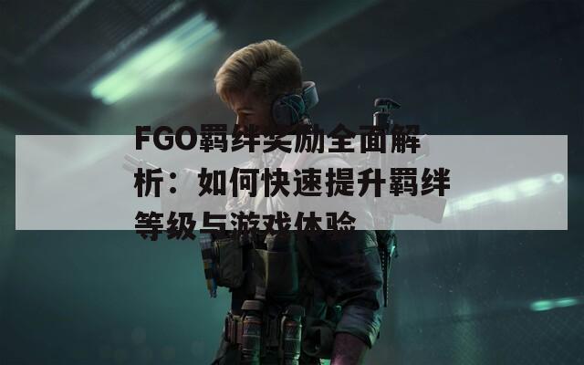 FGO羁绊奖励全面解析：如何快速提升羁绊等级与游戏体验