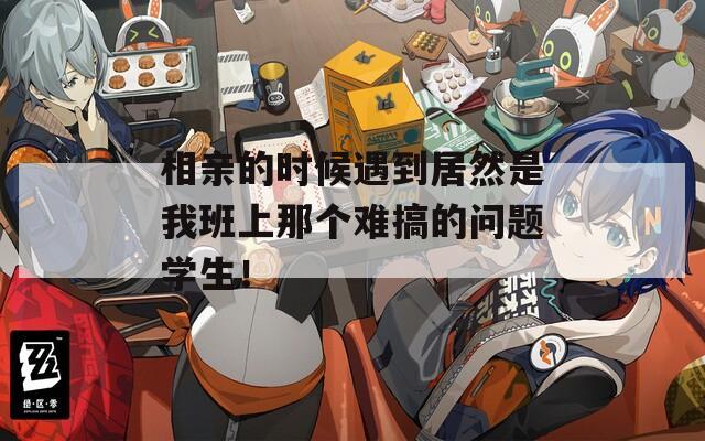 相亲的时候遇到居然是我班上那个难搞的问题学生！