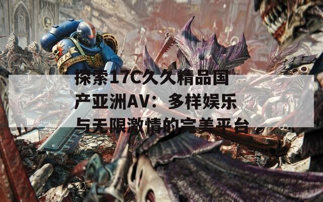 探索17C久久精品国产亚洲AV：多样娱乐与无限激情的完美平台