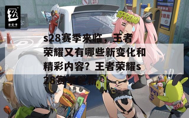 s28赛季来临，王者荣耀又有哪些新变化和精彩内容？王者荣耀s28赛季更新