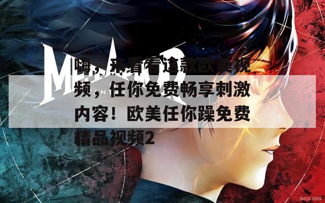 嗨，来看看这款欧美视频，任你免费畅享刺激内容！欧美任你躁免费精品视频2