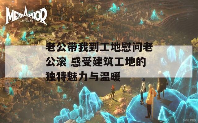 老公带我到工地慰问老公滚 感受建筑工地的独特魅力与温暖