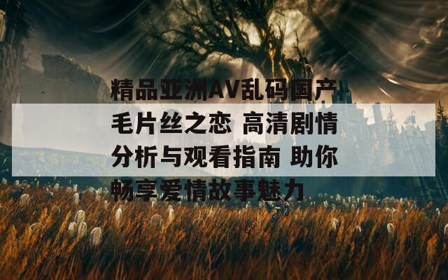 精品亚洲AV乱码国产毛片丝之恋 高清剧情分析与观看指南 助你畅享爱情故事魅力