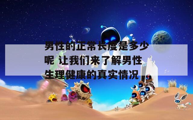 男性的正常长度是多少呢 让我们来了解男性生理健康的真实情况