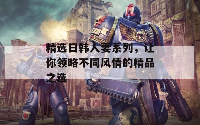 精选日韩人妻系列，让你领略不同风情的精品之选