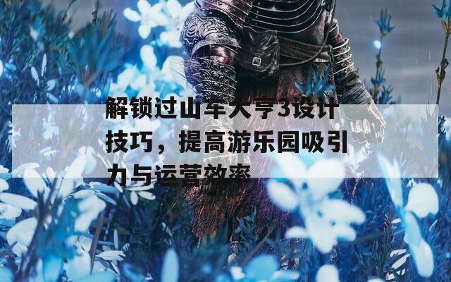 解锁过山车大亨3设计技巧，提高游乐园吸引力与运营效率