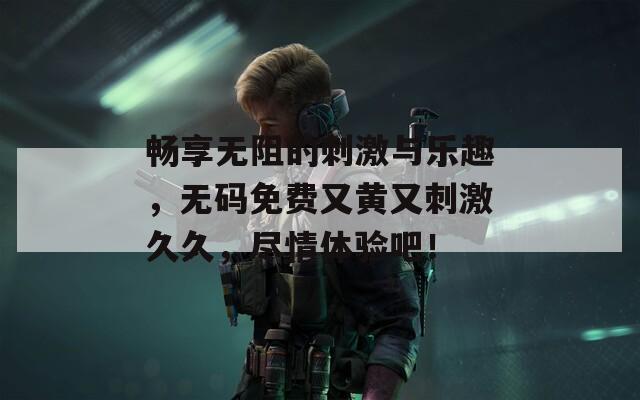 畅享无阻的刺激与乐趣，无码免费又黄又刺激久久，尽情体验吧！