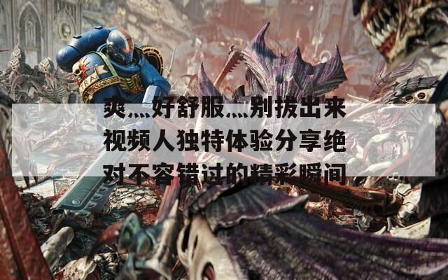 爽灬好舒服灬别拔出来视频人独特体验分享绝对不容错过的精彩瞬间