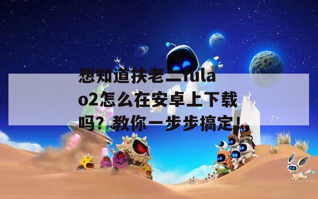 想知道扶老二fulao2怎么在安卓上下载吗？教你一步步搞定！