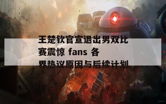 王楚钦官宣退出男双比赛震惊 fans 各界热议原因与后续计划