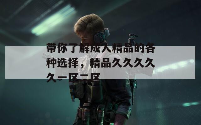带你了解成人精品的各种选择，精品久久久久久一区二区