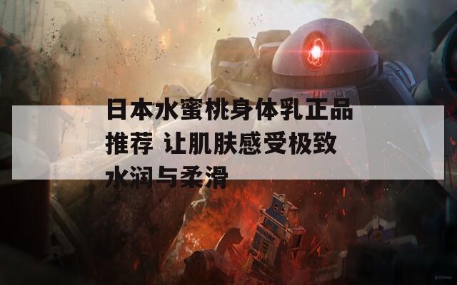 日本水蜜桃身体乳正品推荐 让肌肤感受极致水润与柔滑