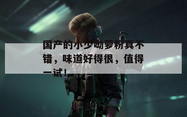 国产的小少呦萝粉真不错，味道好得很，值得一试！