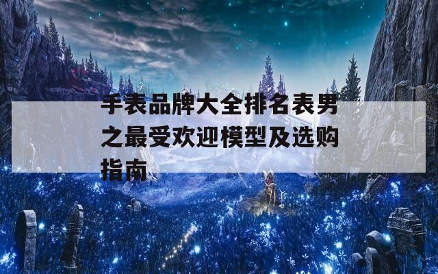手表品牌大全排名表男之最受欢迎模型及选购指南
