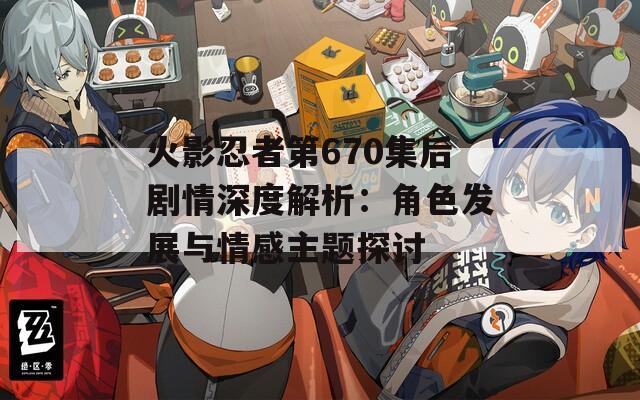 火影忍者第670集后剧情深度解析：角色发展与情感主题探讨