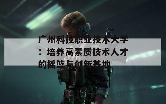 广州科技职业技术大学：培养高素质技术人才的摇篮与创新基地
