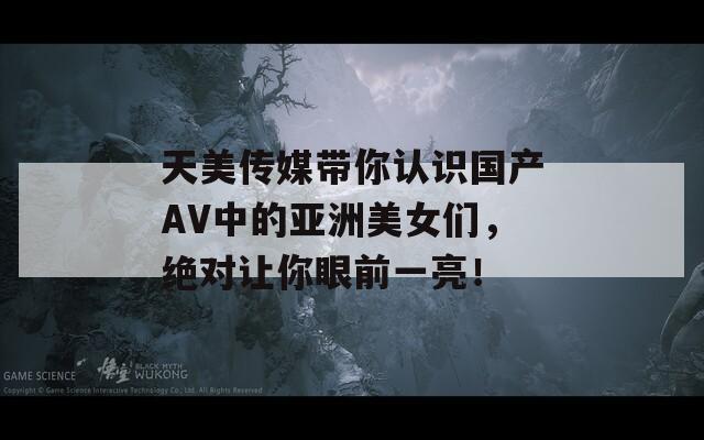 天美传媒带你认识国产AV中的亚洲美女们，绝对让你眼前一亮！