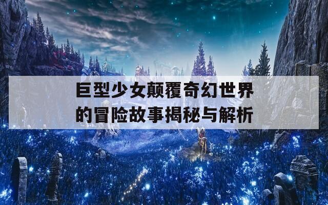 巨型少女颠覆奇幻世界的冒险故事揭秘与解析