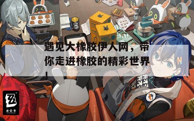 遇见大橡胶伊人网，带你走进橡胶的精彩世界！