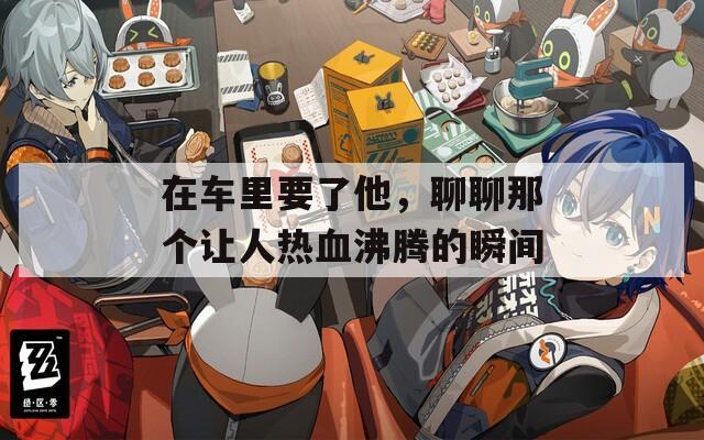 在车里要了他，聊聊那个让人热血沸腾的瞬间