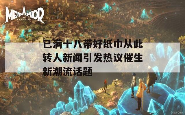 已满十八带好纸巾从此转人新闻引发热议催生新潮流话题