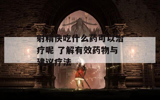 射精快吃什么药可以治疗呢 了解有效药物与建议疗法