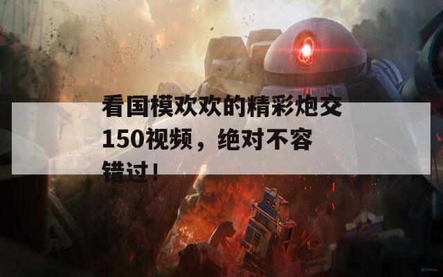 看国模欢欢的精彩炮交150视频，绝对不容错过！