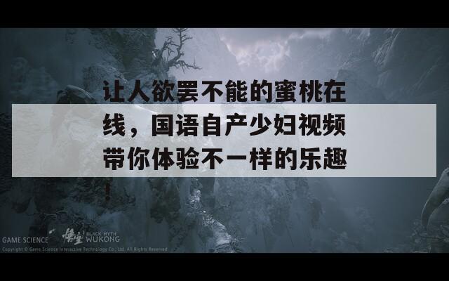 让人欲罢不能的蜜桃在线，国语自产少妇视频带你体验不一样的乐趣！