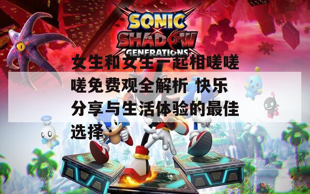 女生和女生一起相嗟嗟嗟免费观全解析 快乐分享与生活体验的最佳选择