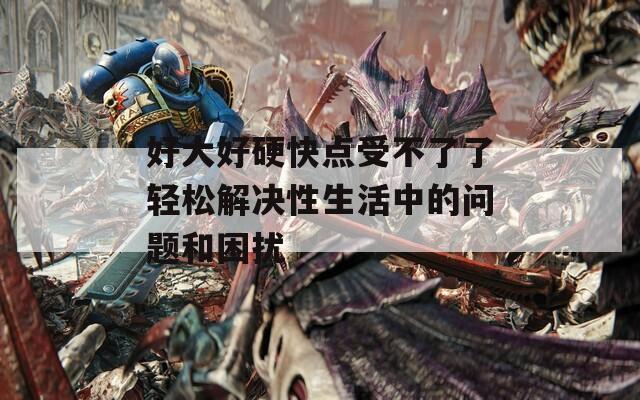 好大好硬快点受不了了轻松解决性生活中的问题和困扰